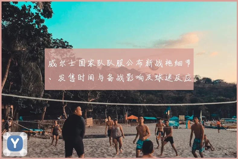 威尔士国家队队服公布新战袍细节、发售时间与备战影响及球迷反应