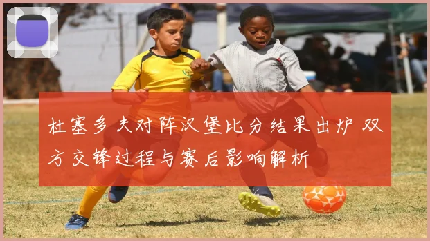 杜塞多夫对阵汉堡比分结果出炉 双方交锋过程与赛后影响解析