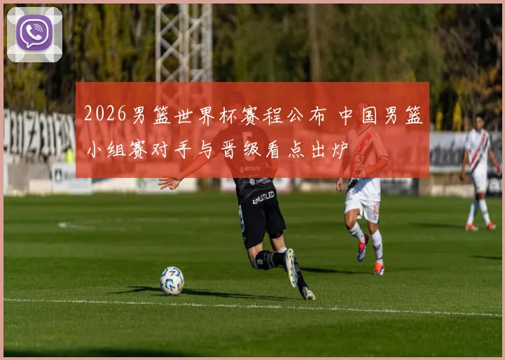 2026男篮世界杯赛程公布 中国男篮小组赛对手与晋级看点出炉