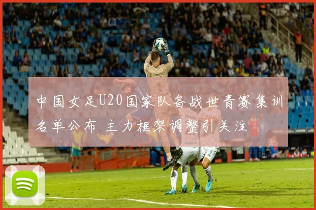 中国女足U20国家队备战世青赛集训名单公布 主力框架调整引关注