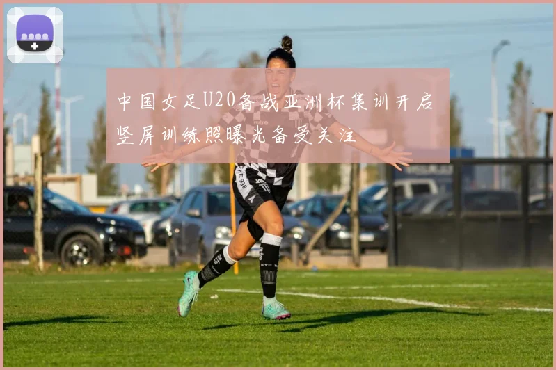 中国女足U20备战亚洲杯集训开启 竖屏训练照曝光备受关注