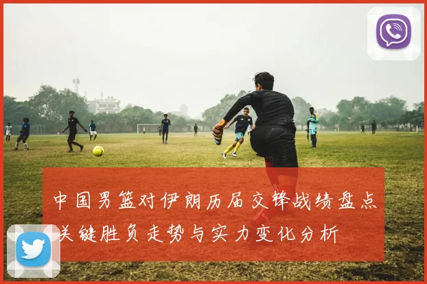 中国男篮对伊朗历届交锋战绩盘点 关键胜负走势与实力变化分析