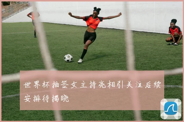 世界杯抽签女主持亮相引关注后续安排待揭晓