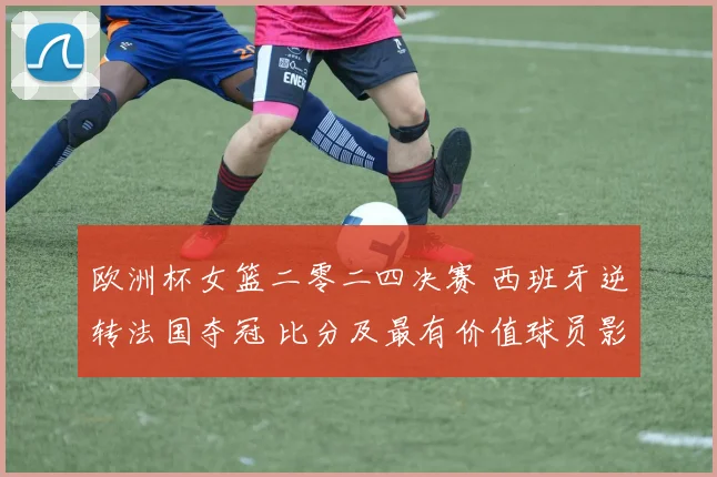 欧洲杯女篮二零二四决赛 西班牙逆转法国夺冠 比分及最有价值球员影响解读