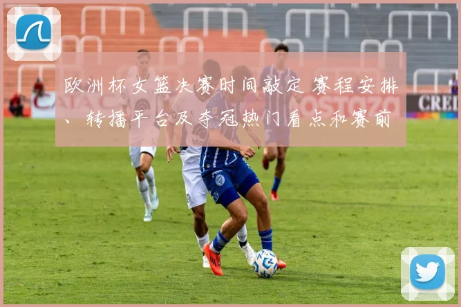 欧洲杯女篮决赛时间敲定 赛程安排、转播平台及夺冠热门看点和赛前关注