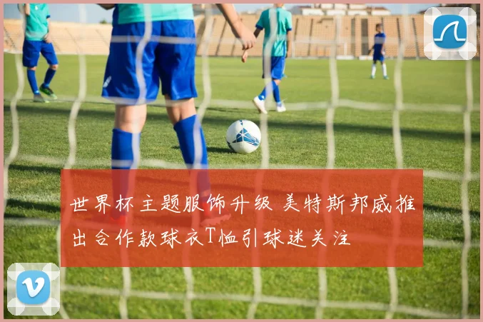 世界杯主题服饰升级 美特斯邦威推出合作款球衣T恤引球迷关注