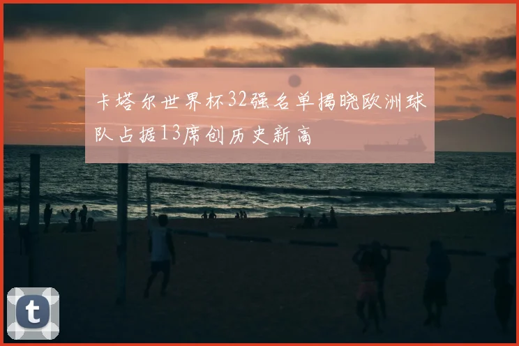 卡塔尔世界杯32强名单揭晓欧洲球队占据13席创历史新高