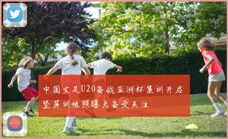 中国女足U20备战亚洲杯集训开启 竖屏训练照曝光备受关注