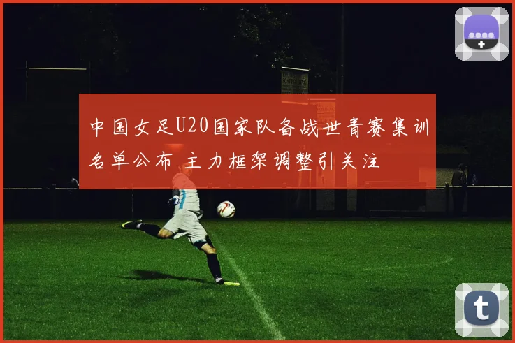 中国女足U20国家队备战世青赛集训名单公布 主力框架调整引关注