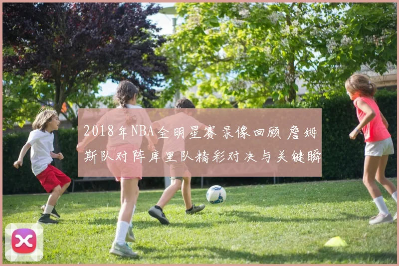 2018年NBA全明星赛录像回顾 詹姆斯队对阵库里队精彩对决与关键瞬间