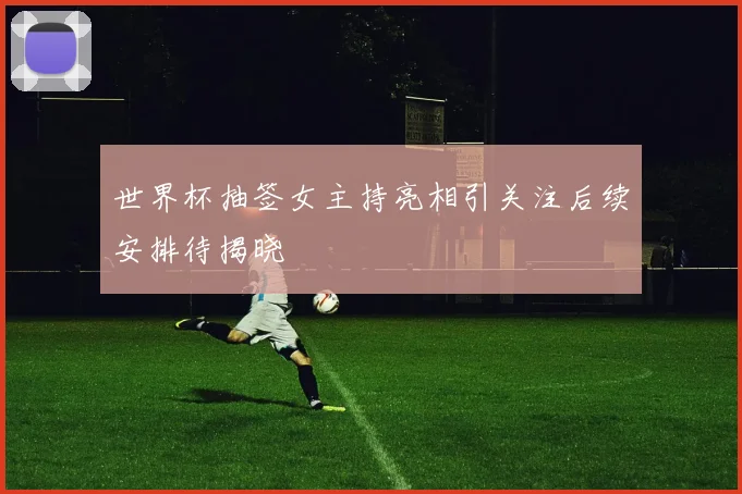 世界杯抽签女主持亮相引关注后续安排待揭晓