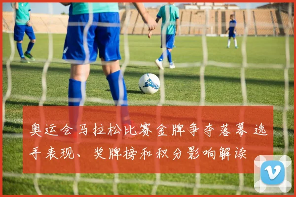 奥运会马拉松比赛金牌争夺落幕 选手表现、奖牌榜和积分影响解读