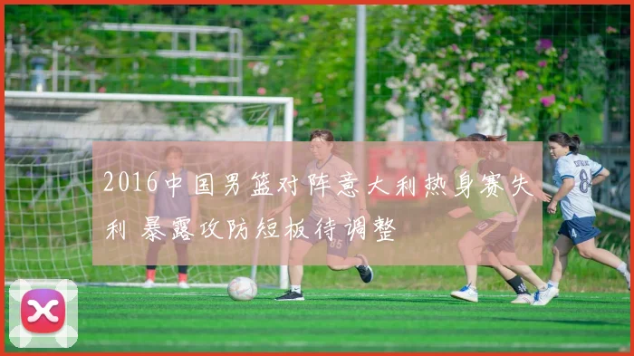 2016中国男篮对阵意大利热身赛失利 暴露攻防短板待调整