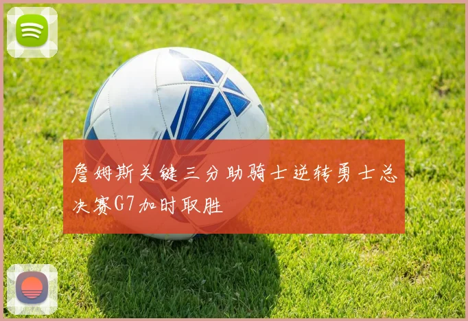 詹姆斯关键三分助骑士逆转勇士总决赛G7加时取胜