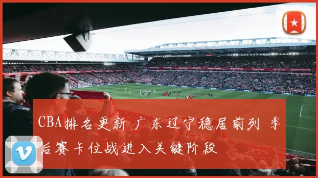 CBA排名更新 广东辽宁稳居前列 季后赛卡位战进入关键阶段