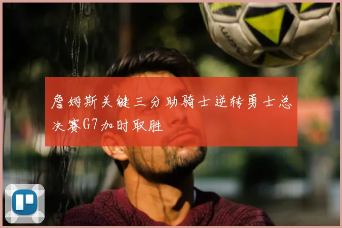 詹姆斯关键三分助骑士逆转勇士总决赛G7加时取胜