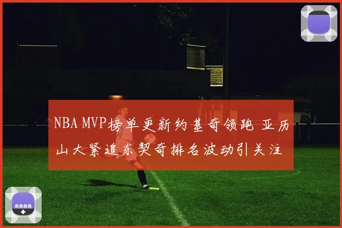 NBA MVP榜单更新约基奇领跑 亚历山大紧追东契奇排名波动引关注