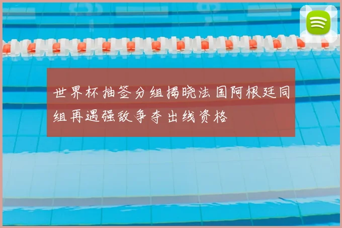 世界杯抽签分组揭晓法国阿根廷同组再遇强敌争夺出线资格