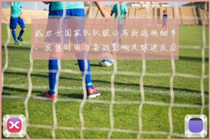 威尔士国家队队服公布新战袍细节、发售时间与备战影响及球迷反应