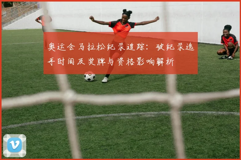 奥运会马拉松纪录追踪：破纪录选手时间及奖牌与资格影响解析