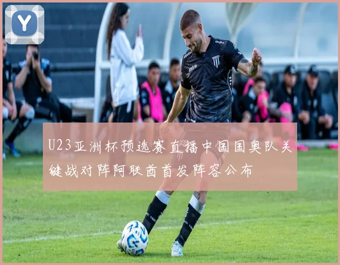 U23亚洲杯预选赛直播中国国奥队关键战对阵阿联酋首发阵容公布