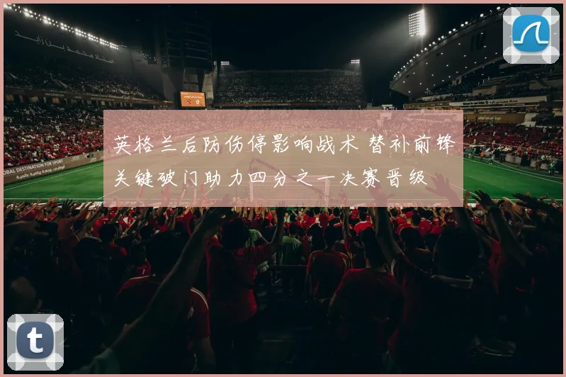 英格兰后防伤停影响战术 替补前锋关键破门助力四分之一决赛晋级