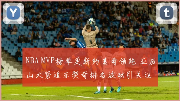 NBA MVP榜单更新约基奇领跑 亚历山大紧追东契奇排名波动引关注
