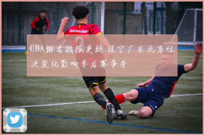 CBA排名战报更新 辽宁广东北京位次变化影响季后赛争夺